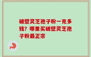 破壁灵芝孢子粉一克多钱？哪里买破壁灵芝孢子粉最正宗
