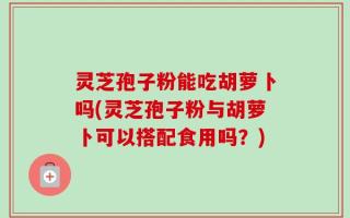 灵芝孢子粉能吃胡萝卜吗(灵芝孢子粉与胡萝卜可以搭配食用吗？)