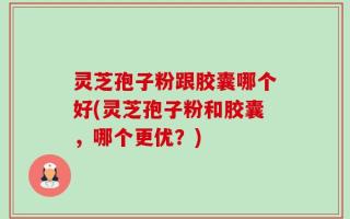 灵芝孢子粉跟胶囊哪个好(灵芝孢子粉和胶囊，哪个更优？)