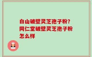 白山破壁灵芝孢子粉？同仁堂破壁灵芝孢子粉怎么样