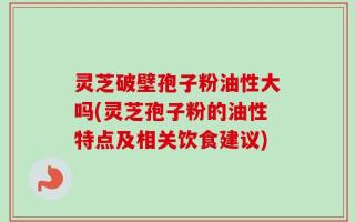 灵芝破壁孢子粉油性大吗(灵芝孢子粉的油性特点及相关饮食建议)