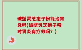破壁灵芝孢子粉能治胃炎吗(破壁灵芝孢子粉对胃炎有疗效吗？)