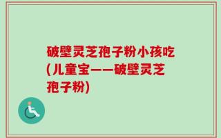 破壁灵芝孢子粉小孩吃(儿童宝——破壁灵芝孢子粉)