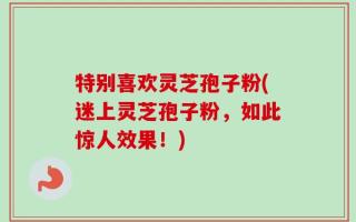 特别喜欢灵芝孢子粉(迷上灵芝孢子粉，如此惊人效果！)