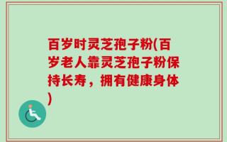 百岁时灵芝孢子粉(百岁老人靠灵芝孢子粉保持长寿，拥有健康身体)