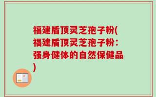 福建盾顶灵芝孢子粉(福建盾顶灵芝孢子粉：强身健体的自然保健品)