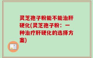 灵芝孢子粉能不能治肝硬化(灵芝孢子粉：一种治疗肝硬化的选择方案)