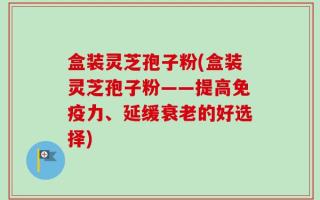 盒装灵芝孢子粉(盒装灵芝孢子粉——提高免疫力、延缓衰老的好选择)