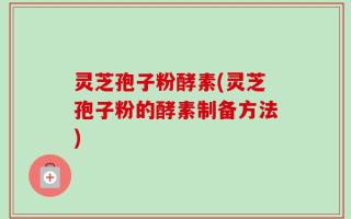 灵芝孢子粉酵素(灵芝孢子粉的酵素制备方法)