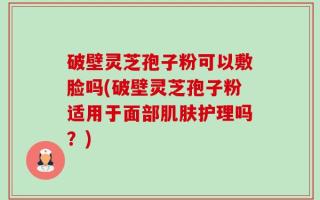 破壁灵芝孢子粉可以敷脸吗(破壁灵芝孢子粉适用于面部肌肤护理吗？)