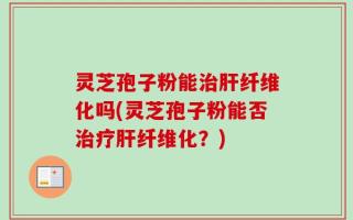 灵芝孢子粉能治肝纤维化吗(灵芝孢子粉能否治疗肝纤维化？)