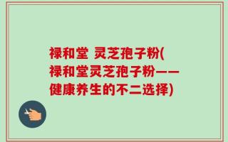 禄和堂 灵芝孢子粉(禄和堂灵芝孢子粉——健康养生的不二选择)