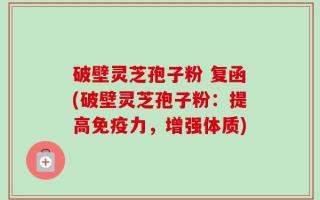 破壁灵芝孢子粉 复函(破壁灵芝孢子粉：提高免疫力，增强体质)
