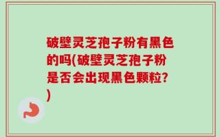 破壁灵芝孢子粉有黑色的吗(破壁灵芝孢子粉是否会出现黑色颗粒？)