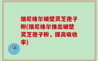 瑞尼维尔破壁灵芝孢子粉(瑞尼维尔推出破壁灵芝孢子粉，提高吸收率)