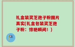 礼盒装灵芝孢子粉图片真实(礼盒包装灵芝孢子粉：惊艳瞬间！)