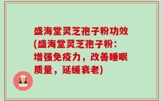 盛海堂灵芝孢子粉功效(盛海堂灵芝孢子粉：增强免疫力，改善睡眠质量，延缓衰老)