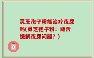 灵芝孢子粉能治疗夜尿吗(灵芝孢子粉：能否缓解夜尿问题？)