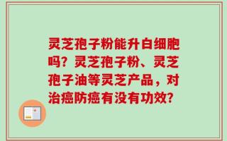 灵芝孢子粉能升白细胞吗？灵芝孢子粉、灵芝孢子油等灵芝产品，对治癌防癌有没有功效？