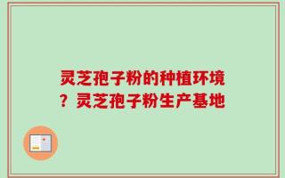 灵芝孢子粉的种植环境？灵芝孢子粉生产基地