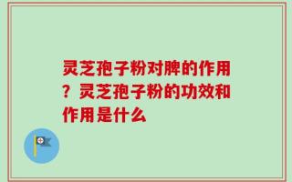 灵芝孢子粉对脾的作用？灵芝孢子粉的功效和作用是什么