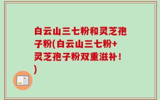白云山三七粉和灵芝孢子粉(白云山三七粉+灵芝孢子粉双重滋补！)