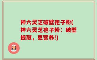 神六灵芝破壁孢子粉(神六灵芝孢子粉：破壁提取，更营养!)