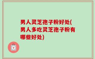 男人灵芝孢子粉好处(男人多吃灵芝孢子粉有哪些好处)