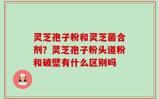 灵芝孢子粉和灵芝菌合剂？灵芝孢子粉头道粉和破壁有什么区别吗