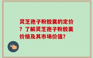 灵芝孢子粉胶囊的定价？了解灵芝孢子粉胶囊价格及其市场价值？