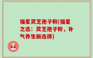 福星灵芝孢子粉(福星之选：灵芝孢子粉，补气养生新选择)