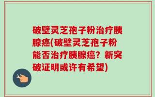 破壁灵芝孢子粉治疗胰腺癌(破壁灵芝孢子粉能否治疗胰腺癌？新突破证明或许有希望)