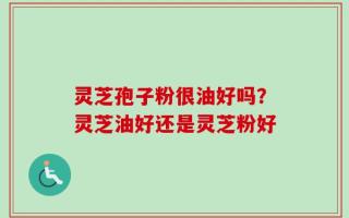 灵芝孢子粉很油好吗？灵芝油好还是灵芝粉好