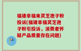 福建幸福来灵芝孢子粉投诉(福建幸福灵芝孢子粉引投诉，消费者怀疑产品质量存在问题)