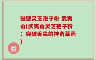 破壁灵芝孢子粉 武夷山(武夷山灵芝孢子粉：突破舌尖的神奇草药)