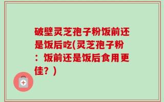 破壁灵芝孢子粉饭前还是饭后吃(灵芝孢子粉：饭前还是饭后食用更佳？)