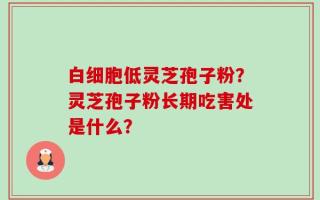 白细胞低灵芝孢子粉？灵芝孢子粉长期吃害处是什么？