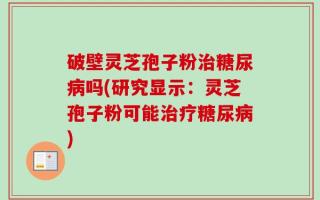 破壁灵芝孢子粉治糖尿病吗(研究显示：灵芝孢子粉可能治疗糖尿病)