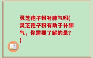 灵芝孢子粉补肺气吗(灵芝孢子粉有助于补肺气，你需要了解的是？)