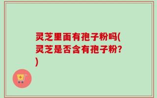 灵芝里面有孢子粉吗(灵芝是否含有孢子粉？)