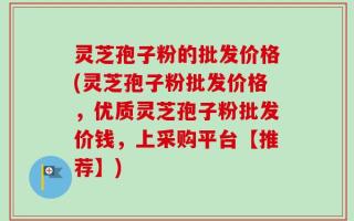 灵芝孢子粉的批发价格(灵芝孢子粉批发价格，优质灵芝孢子粉批发价钱，上采购平台【推荐】)