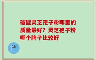 破壁灵芝孢子粉哪里的质量最好？灵芝孢子粉哪个牌子比较好