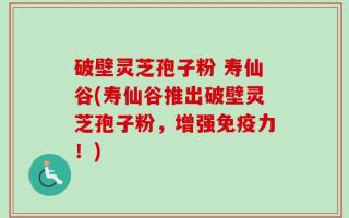 破壁灵芝孢子粉 寿仙谷(寿仙谷推出破壁灵芝孢子粉，增强免疫力！)