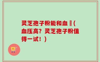 灵芝孢子粉能和血厇(血压高？灵芝孢子粉值得一试！)