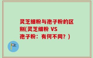 灵芝细粉与孢子粉的区别(灵芝细粉 VS 孢子粉：有何不同？)
