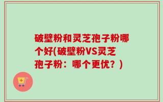 破壁粉和灵芝孢子粉哪个好(破壁粉VS灵芝孢子粉：哪个更优？)