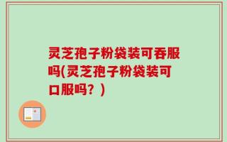 灵芝孢子粉袋装可吞服吗(灵芝孢子粉袋装可口服吗？)