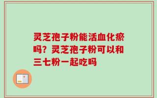 灵芝孢子粉能活血化瘀吗？灵芝孢子粉可以和三七粉一起吃吗