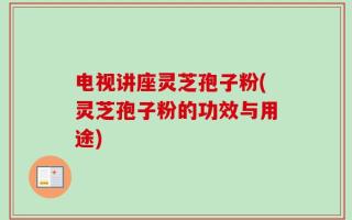 电视讲座灵芝孢子粉(灵芝孢子粉的功效与用途)