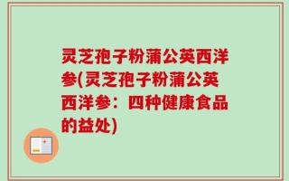 灵芝孢子粉蒲公英西洋参(灵芝孢子粉蒲公英西洋参：四种健康食品的益处)
